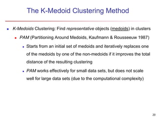 The K-Medoid Clustering Method
 K-Medoids Clustering: Find representative objects (medoids) in clusters
 PAM (Partitioning Around Medoids, Kaufmann & Rousseeuw 1987)
 Starts from an initial set of medoids and iteratively replaces one
of the medoids by one of the non-medoids if it improves the total
distance of the resulting clustering
 PAM works effectively for small data sets, but does not scale
well for large data sets (due to the computational complexity)
20
 
