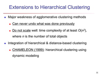 Extensions to Hierarchical Clustering
 Major weakness of agglomerative clustering methods
 Can never undo what was done previously
 Do not scale well: time complexity of at least O(n2),
where n is the number of total objects
 Integration of hierarchical & distance-based clustering
 CHAMELEON (1999): hierarchical clustering using
dynamic modeling
32
 