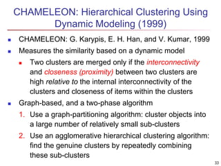 CHAMELEON: Hierarchical Clustering Using
Dynamic Modeling (1999)
 CHAMELEON: G. Karypis, E. H. Han, and V. Kumar, 1999
 Measures the similarity based on a dynamic model
 Two clusters are merged only if the interconnectivity
and closeness (proximity) between two clusters are
high relative to the internal interconnectivity of the
clusters and closeness of items within the clusters
 Graph-based, and a two-phase algorithm
1. Use a graph-partitioning algorithm: cluster objects into
a large number of relatively small sub-clusters
2. Use an agglomerative hierarchical clustering algorithm:
find the genuine clusters by repeatedly combining
these sub-clusters
33
 
