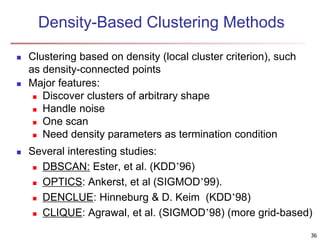 Density-Based Clustering Methods
 Clustering based on density (local cluster criterion), such
as density-connected points
 Major features:
 Discover clusters of arbitrary shape
 Handle noise
 One scan
 Need density parameters as termination condition
 Several interesting studies:
 DBSCAN: Ester, et al. (KDD’96)
 OPTICS: Ankerst, et al (SIGMOD’99).
 DENCLUE: Hinneburg & D. Keim (KDD’98)
 CLIQUE: Agrawal, et al. (SIGMOD’98) (more grid-based)
36
 