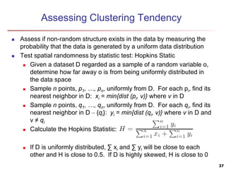 Assessing Clustering Tendency
 Assess if non-random structure exists in the data by measuring the
probability that the data is generated by a uniform data distribution
 Test spatial randomness by statistic test: Hopkins Static
 Given a dataset D regarded as a sample of a random variable o,
determine how far away o is from being uniformly distributed in
the data space
 Sample n points, p1, …, pn, uniformly from D. For each pi, find its
nearest neighbor in D: xi = min{dist (pi, v)} where v in D
 Sample n points, q1, …, qn, uniformly from D. For each qi, find its
nearest neighbor in D – {qi}: yi = min{dist (qi, v)} where v in D and
v ≠ qi
 Calculate the Hopkins Statistic:
 If D is uniformly distributed, ∑ xi and ∑ yi will be close to each
other and H is close to 0.5. If D is highly skewed, H is close to 0
37
 