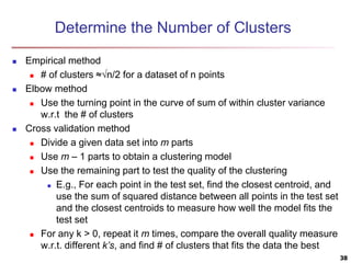 Determine the Number of Clusters
 Empirical method
 # of clusters ≈√n/2 for a dataset of n points
 Elbow method
 Use the turning point in the curve of sum of within cluster variance
w.r.t the # of clusters
 Cross validation method
 Divide a given data set into m parts
 Use m – 1 parts to obtain a clustering model
 Use the remaining part to test the quality of the clustering
 E.g., For each point in the test set, find the closest centroid, and
use the sum of squared distance between all points in the test set
and the closest centroids to measure how well the model fits the
test set
 For any k > 0, repeat it m times, compare the overall quality measure
w.r.t. different k’s, and find # of clusters that fits the data the best
38
 