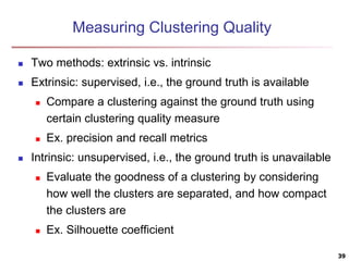 Measuring Clustering Quality
 Two methods: extrinsic vs. intrinsic
 Extrinsic: supervised, i.e., the ground truth is available
 Compare a clustering against the ground truth using
certain clustering quality measure
 Ex. precision and recall metrics
 Intrinsic: unsupervised, i.e., the ground truth is unavailable
 Evaluate the goodness of a clustering by considering
how well the clusters are separated, and how compact
the clusters are
 Ex. Silhouette coefficient
39
 