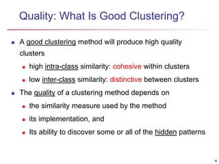Quality: What Is Good Clustering?
 A good clustering method will produce high quality
clusters
 high intra-class similarity: cohesive within clusters
 low inter-class similarity: distinctive between clusters
 The quality of a clustering method depends on
 the similarity measure used by the method
 its implementation, and
 Its ability to discover some or all of the hidden patterns
4
 