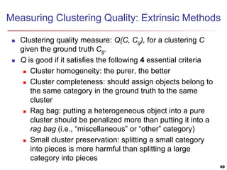 Measuring Clustering Quality: Extrinsic Methods
 Clustering quality measure: Q(C, Cg), for a clustering C
given the ground truth Cg.
 Q is good if it satisfies the following 4 essential criteria
 Cluster homogeneity: the purer, the better
 Cluster completeness: should assign objects belong to
the same category in the ground truth to the same
cluster
 Rag bag: putting a heterogeneous object into a pure
cluster should be penalized more than putting it into a
rag bag (i.e., “miscellaneous” or “other” category)
 Small cluster preservation: splitting a small category
into pieces is more harmful than splitting a large
category into pieces
40
 