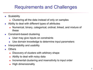 Requirements and Challenges
 Scalability
 Clustering all the data instead of only on samples
 Ability to deal with different types of attributes
 Numerical, binary, categorical, ordinal, linked, and mixture of
these
 Constraint-based clustering
 User may give inputs on constraints
 Use domain knowledge to determine input parameters
 Interpretability and usability
 Others
 Discovery of clusters with arbitrary shape
 Ability to deal with noisy data
 Incremental clustering and insensitivity to input order
 High dimensionality
7
 