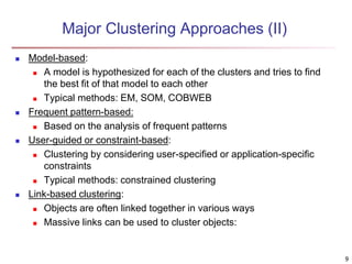 Major Clustering Approaches (II)
 Model-based:
 A model is hypothesized for each of the clusters and tries to find
the best fit of that model to each other
 Typical methods: EM, SOM, COBWEB
 Frequent pattern-based:
 Based on the analysis of frequent patterns
 User-guided or constraint-based:
 Clustering by considering user-specified or application-specific
constraints
 Typical methods: constrained clustering
 Link-based clustering:
 Objects are often linked together in various ways
 Massive links can be used to cluster objects:
9
 