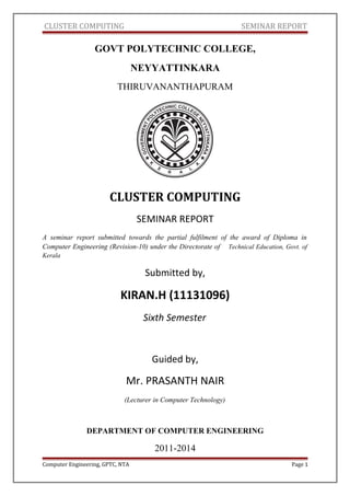 CLUSTER COMPUTING SEMINAR REPORT
GOVT POLYTECHNIC COLLEGE,
NEYYATTINKARA
THIRUVANANTHAPURAM
CLUSTER COMPUTING
SEMINAR REPORT
A seminar report submitted towards the partial fulfilment of the award of Diploma in
Computer Engineering (Revision-10) under the Directorate of Technical Education, Govt. of
Kerala
Submitted by,
KIRAN.H (11131096)
Sixth Semester
Guided by,
Mr. PRASANTH NAIR
(Lecturer in Computer Technology)
DEPARTMENT OF COMPUTER ENGINEERING
2011-2014
Computer Engineering, GPTC, NTA Page 1
 