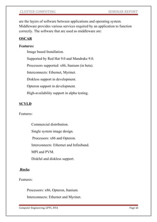 CLUSTER COMPUTING SEMINAR REPORT
are the layers of software between applications and operating system.
Middleware provides various services required by an application to function
correctly. The software that are used as middleware are:
OSCAR
Features:
Image based Installation.
Supported by Red Hat 9.0 and Mandrake 9.0.
Processors supported: x86, Itanium (in beta).
Interconnects: Ethernet, Myrinet.
Diskless support in development.
Opteron support in development.
High-availability support in alpha testing.
SCYLD
Features:
Commercial distribution.
Single system image design.
Processors: x86 and Opteron.
Interconnects: Ethernet and Infiniband.
MPI and PVM.
Diskful and diskless support.
Rocks
Features:
Processors: x86, Opteron, Itanium.
Interconnects: Ethernet and Myrinet.
Computer Engineering, GPTC, NTA Page 10
 