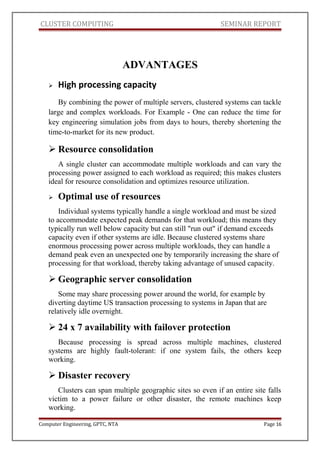 CLUSTER COMPUTING SEMINAR REPORT
ADVANTAGES
 High processing capacity
By combining the power of multiple servers, clustered systems can tackle
large and complex workloads. For Example - One can reduce the time for
key engineering simulation jobs from days to hours, thereby shortening the
time-to-market for its new product.
 Resource consolidation
A single cluster can accommodate multiple workloads and can vary the
processing power assigned to each workload as required; this makes clusters
ideal for resource consolidation and optimizes resource utilization.
 Optimal use of resources
Individual systems typically handle a single workload and must be sized
to accommodate expected peak demands for that workload; this means they
typically run well below capacity but can still "run out" if demand exceeds
capacity even if other systems are idle. Because clustered systems share
enormous processing power across multiple workloads, they can handle a
demand peak even an unexpected one by temporarily increasing the share of
processing for that workload, thereby taking advantage of unused capacity.
 Geographic server consolidation
Some may share processing power around the world, for example by
diverting daytime US transaction processing to systems in Japan that are
relatively idle overnight.
 24 x 7 availability with failover protection
Because processing is spread across multiple machines, clustered
systems are highly fault-tolerant: if one system fails, the others keep
working.
 Disaster recovery
Clusters can span multiple geographic sites so even if an entire site falls
victim to a power failure or other disaster, the remote machines keep
working.
Computer Engineering, GPTC, NTA Page 16
 