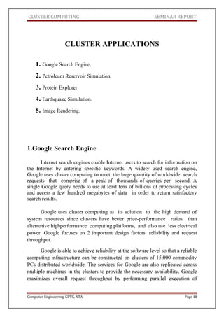 CLUSTER COMPUTING SEMINAR REPORT
CLUSTER APPLICATIONS
1. Google Search Engine.
2. Petroleum Reservoir Simulation.
3. Protein Explorer.
4. Earthquake Simulation.
5. Image Rendering.
1.Google Search Engine
Internet search engines enable Internet users to search for information on
the Internet by entering specific keywords. A widely used search engine,
Google uses cluster computing to meet the huge quantity of worldwide search
requests that comprise of a peak of thousands of queries per second. A
single Google query needs to use at least tens of billions of processing cycles
and access a few hundred megabytes of data in order to return satisfactory
search results.
Google uses cluster computing as its solution to the high demand of
system resources since clusters have better price-performance ratios than
alternative highperformance computing platforms, and also use less electrical
power. Google focuses on 2 important design factors: reliability and request
throughput.
Google is able to achieve reliability at the software level so that a reliable
computing infrastructure can be constructed on clusters of 15,000 commodity
PCs distributed worldwide. The services for Google are also replicated across
multiple machines in the clusters to provide the necessary availability. Google
maximizes overall request throughput by performing parallel execution of
Computer Engineering, GPTC, NTA Page 18
 