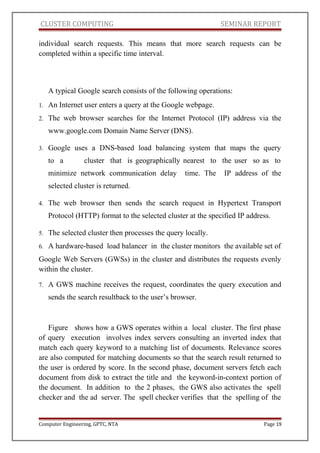 CLUSTER COMPUTING SEMINAR REPORT
individual search requests. This means that more search requests can be
completed within a specific time interval.
A typical Google search consists of the following operations:
1. An Internet user enters a query at the Google webpage.
2. The web browser searches for the Internet Protocol (IP) address via the
www.google.com Domain Name Server (DNS).
3. Google uses a DNS-based load balancing system that maps the query
to a cluster that is geographically nearest to the user so as to
minimize network communication delay time. The IP address of the
selected cluster is returned.
4. The web browser then sends the search request in Hypertext Transport
Protocol (HTTP) format to the selected cluster at the specified IP address.
5. The selected cluster then processes the query locally.
6. A hardware-based load balancer in the cluster monitors the available set of
Google Web Servers (GWSs) in the cluster and distributes the requests evenly
within the cluster.
7. A GWS machine receives the request, coordinates the query execution and
sends the search resultback to the user’s browser.
Figure shows how a GWS operates within a local cluster. The first phase
of query execution involves index servers consulting an inverted index that
match each query keyword to a matching list of documents. Relevance scores
are also computed for matching documents so that the search result returned to
the user is ordered by score. In the second phase, document servers fetch each
document from disk to extract the title and the keyword-in-context portion of
the document. In addition to the 2 phases, the GWS also activates the spell
checker and the ad server. The spell checker verifies that the spelling of the
Computer Engineering, GPTC, NTA Page 19
 