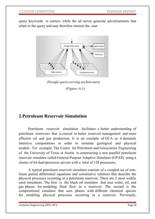 CLUSTER COMPUTING SEMINAR REPORT
query keywords is correct, while the ad server generate advertisements that
relate to the query and may therefore interest the user.
(Google query-serving architecture)
(Figure- 6.1)
2.Petroleum Reservoir Simulation
Petroleum reservoir simulation facilitates a better understanding of
petroleum reservoirs that is crucial to better reservoir management and more
efficient oil and gas production. It is an example of GCA as it demands
intensive computations in order to simulate geological and physical
models. For example, The Center for Petroleum and Geosystems Engineering
of the University of Texas at Austin is constructing a new parallel petroleum
reservoir simulator called General Purpose Adaptive Simulator (GPAS) using a
cluster of 64 dual-processor servers with a total of 128 processors.
A typical petroleum reservoir simulator consists of a coupled set of non-
linear partial differential equations and constitutive relations that describe the
physical processes occurring in a petroleum reservoir. There are 2 most widely
used simulators. The first is the black oil simulator that uses water, oil, and
gas phases for modeling fluid flow in a reservoir. The second is the
compositional simulator that uses phases with different chemical species
for modeling physical processes occurring in a reservoir. Previously,
Computer Engineering, GPTC, NTA Page 20
 