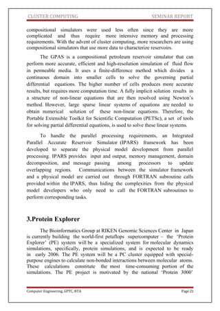 CLUSTER COMPUTING SEMINAR REPORT
compositional simulators were used less often since they are more
complicated and thus require more intensive memory and processing
requirements. With the advent of cluster computing, more researchers are using
compositional simulators that use more data to characterize reservoirs.
The GPAS is a compositional petroleum reservoir simulator that can
perform more accurate, efficient and high-resolution simulation of fluid flow
in permeable media. It uses a finite-difference method which divides a
continuous domain into smaller cells to solve the governing partial
differential equations. The higher number of cells produces more accurate
results, but requires more computation time. A fully implicit solution results in
a structure of non-linear equations that are then resolved using Newton’s
method. However, large sparse linear systems of equations are needed to
obtain numerical solution of these non-linear equations. Therefore, the
Portable Extensible Toolkit for Scientific Computation (PETSc), a set of tools
for solving partial differential equations, is used to solve these linear systems.
To handle the parallel processing requirements, an Integrated
Parallel Accurate Reservoir Simulator (IPARS) framework has been
developed to separate the physical model development from parallel
processing. IPARS provides input and output, memory management, domain
decomposition, and message passing among processors to update
overlapping regions. Communications between the simulator framework
and a physical model are carried out through FORTRAN subroutine calls
provided within the IPARS, thus hiding the complexities from the physical
model developers who only need to call the FORTRAN subroutines to
perform corresponding tasks.
3.Protein Explorer
The Bioinformatics Group at RIKEN Genomic Sciences Center in Japan
is currently building the world-first petaflops supercomputer – the ‘Protein
Explorer’ (PE) system will be a specialized system for molecular dynamics
simulations, specifically, protein simulations, and is expected to be ready
in early 2006. The PE system will be a PC cluster equipped with special-
purpose engines to calculate non-bonded interactions between molecular atoms.
These calculations constitute the most time-consuming portion of the
simulations. The PE project is motivated by the national ‘Protein 3000’
Computer Engineering, GPTC, NTA Page 21
 