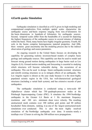 CLUSTER COMPUTING SEMINAR REPORT
4.Earth quake Simulation
Earthquake simulation is classified as a GCA given its high modeling and
computational complexities. First, multiple spatial scales characterize the
earthquake source and basin response ranging from tens of kilometers for
the basin dimensions to hundreds of kilometers for earthquake sources.
Second, temporal scales differ from the hundredths of a second for depicting
the highest frequencies of the earthquake source to several minutes of shaking
within the basin. Third, many basins have highly irregular geometry. Fourth, the
soils in the basins comprise heterogeneous material properties. And fifth,
there remains great uncertainty into the modeling process due to the indirect
observation of geology and source parameters.
An ongoing research in the United States focuses on developing the
capability for generating realistic inversion-based models of complex basin
geology and earthquake sources. This capability can then be used to model and
forecast strong ground motion during earthquakes in large basins such as Los
Angeles (LA). Ground motion modeling and forecasting is essential to studying
which structures will become vulnerable during the occurrence of an
earthquake. This can be used to design future earthquake-resistant structures
and retrofit existing structures so as to mitigate effects of an earthquake. The
Los Angeles region is chosen as the case study because it is the most highly
populated seismic region in the USA, has well-characterized geological
structures (including a varied fault system), and has extensive records of past
earthquakes.
The earthquake simulation is conducted using a terra-scale HP
AlphaServer cluster which has 750 quadruple-processor nodes at the
Pittsburgh Supercomputing Center (PSC). It simulates the 1994 Northridge
earthquake in the Greater LA Basin at 1 Hz maximum frequency
resolution and 100 m/s minimum shear wave velocity. The resulting
unstructured mesh contains over 100 million grid points and 80 million
hexahedral finite elements, ranking it as one of the largest unstructured mesh
simulations ever conducted. This is also the most highly resolved
simulation of the Northridge earthquake ever done. It sustains nearly a
teraflops over 12 hours in solving the 300 million wave propagations.
Computer Engineering, GPTC, NTA Page 23
 