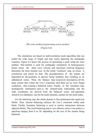 CLUSTER COMPUTING SEMINAR REPORT
(The etree method of generating octree meshes)
(Figure-6.4)
The simulations are based on multi-resolution mesh algorithms that can
model the wide range of length and time scales depicting the earthquake
response. Figure 6.4 shows the process of generating a mesh using the etree
method. That method is used for earthquake simulations in heterogeneous
basins where the shear wave velocity and maximum resolved frequency
determine the local element size. At the initial “construct” step, an octree is
constructed and stored on disk. The decompositions of the octants are
dependent on the geometry or physics being modeled, thus resulting in an
unbalanced octree. Then, the balance step recursively decomposes all the
large octants that violate the 2-to-1 constraint until there are no more illegal
conditions, thus creating a balanced octree. Finally, in the transform step,
meshspecific information such as the element-node relationship and the
node coordinates are derived from the balanced octree and separately
stored in two databases: one for the mesh elements, another for the mesh nodes.
For the balancing step, the whole domain is first partitioned into equal-size
blocks. Then, internal balancing enforces the 2-to-1 constraint within each
block. Finally, boundary balancing is used to resolve interactions between
adjacent blocks. This local balancing step is very effective since it can achieve a
speed-up ranging from 8 to 28, depending on the size of the meshes being
balanced.
Computer Engineering, GPTC, NTA Page 24
 