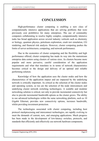 CLUSTER COMPUTING SEMINAR REPORT
CONCLUSSION
High-performance cluster computing is enabling a new class of
computationally intensive applications that are solving problems that were
previously cost prohibitive for many enterprises. The use of commodity
computers collaborating to resolve highly complex, computationally intensive
tasks has broad application across several industry verticals such as chemistry
or biology, quantum physics, petroleum exploration, crash test simulation, CG
rendering, and financial risk analysis. However, cluster computing pushes the
limits of server architectures, computing, and network performance.
Due to the economics of cluster computing and the flexibility and high
performance offered, cluster computing has made its way into the mainstream
enterprise data centers using clusters of various sizes. As clusters become more
popular and more pervasive, careful consideration of the application
requirements and what that translates to in terms of network characteristics
becomes critical to the design and delivery of an optimal and reliable
performing solution.
Knowledge of how the application uses the cluster nodes and how the
characteristics of the application impact and are impacted by the underlying
network is critically important. As critical as the selection of the cluster nodes
and operating system, so too are the selection of the node interconnects and
underlying cluster network switching technologies. A scalable and modular
networking solution is critical, not only to provide incremental connectivity but
also to provide incremental bandwidth options as the cluster grows. The ability
to use advanced technologies within the same networking platform, such as 10
Gigabit Ethernet, provides new connectivity options, increases bandwidth,
whilst providing investment protection.
The technologies associated with cluster computing, including host
protocol stackprocessing and interconnect technologies, are rapidly evolving to
meet the demands of current, new, and emerging applications. Much progress
has been made in the development of low-latency switches, protocols, and
standards that efficiently and effectively use network hardware components.
Computer Engineering, GPTC, NTA Page 27
 