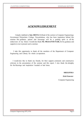 CLUSTER COMPUTING SEMINAR REPORT
ACKNOWLEDGEMENT
I deeply indebted to Smt. BEENA S (Head of the section in Computer Engineering),
Government Polytechnic College, Neyyattinkara, who has been inspiration behind this
seminar. Her guidance, patient and encourage will be a guiding spirit in all the
endeavours of my future. I would also thank Mr. PRASANTH NAIR, for his guidance and
supports to me to present such a seminar.
I take this opportunity to thank all the members of the Department of Computer
Engineering and Library for whole co-operation.
I would also like to thank my friends, for their support, comments and constructive
criticism in the presentation of the seminar and this report. I also thank the almighty
for the blessings and inspiration I needed at bad times.
SREEJITH.S
Sixth Semester
Computer Engineering
Computer Engineering, GPTC, NTA Page 3
 