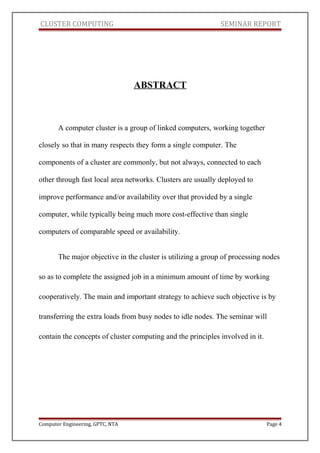 CLUSTER COMPUTING SEMINAR REPORT
ABSTRACT
A computer cluster is a group of linked computers, working together
closely so that in many respects they form a single computer. The
components of a cluster are commonly, but not always, connected to each
other through fast local area networks. Clusters are usually deployed to
improve performance and/or availability over that provided by a single
computer, while typically being much more cost-effective than single
computers of comparable speed or availability.
The major objective in the cluster is utilizing a group of processing nodes
so as to complete the assigned job in a minimum amount of time by working
cooperatively. The main and important strategy to achieve such objective is by
transferring the extra loads from busy nodes to idle nodes. The seminar will
contain the concepts of cluster computing and the principles involved in it.
Computer Engineering, GPTC, NTA Page 4
 