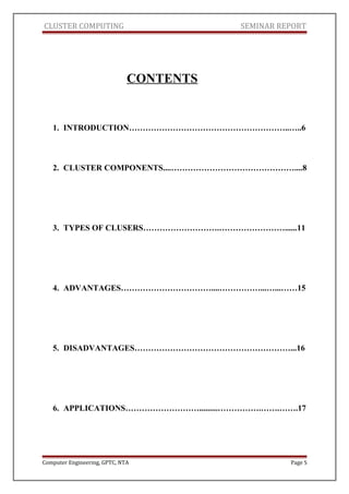 CLUSTER COMPUTING SEMINAR REPORT
CONTENTS
1. INTRODUCTION…………………………………………………..…..6
2. CLUSTER COMPONENTS....………………………………………....8
3. TYPES OF CLUSERS……………………….……………………......11
4. ADVANTAGES……………………………....……………...…...……15
5. DISADVANTAGES…………………………………………………...16
6. APPLICATIONS……………………….........…………….…….…….17
Computer Engineering, GPTC, NTA Page 5
 