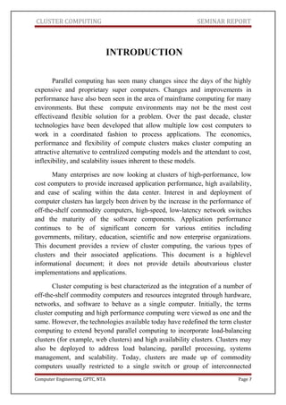 CLUSTER COMPUTING SEMINAR REPORT
INTRODUCTION
Parallel computing has seen many changes since the days of the highly
expensive and proprietary super computers. Changes and improvements in
performance have also been seen in the area of mainframe computing for many
environments. But these compute environments may not be the most cost
effectiveand flexible solution for a problem. Over the past decade, cluster
technologies have been developed that allow multiple low cost computers to
work in a coordinated fashion to process applications. The economics,
performance and flexibility of compute clusters makes cluster computing an
attractive alternative to centralized computing models and the attendant to cost,
inflexibility, and scalability issues inherent to these models.
Many enterprises are now looking at clusters of high-performance, low
cost computers to provide increased application performance, high availability,
and ease of scaling within the data center. Interest in and deployment of
computer clusters has largely been driven by the increase in the performance of
off-the-shelf commodity computers, high-speed, low-latency network switches
and the maturity of the software components. Application performance
continues to be of significant concern for various entities including
governments, military, education, scientific and now enterprise organizations.
This document provides a review of cluster computing, the various types of
clusters and their associated applications. This document is a highlevel
informational document; it does not provide details aboutvarious cluster
implementations and applications.
Cluster computing is best characterized as the integration of a number of
off-the-shelf commodity computers and resources integrated through hardware,
networks, and software to behave as a single computer. Initially, the terms
cluster computing and high performance computing were viewed as one and the
same. However, the technologies available today have redefined the term cluster
computing to extend beyond parallel computing to incorporate load-balancing
clusters (for example, web clusters) and high availability clusters. Clusters may
also be deployed to address load balancing, parallel processing, systems
management, and scalability. Today, clusters are made up of commodity
computers usually restricted to a single switch or group of interconnected
Computer Engineering, GPTC, NTA Page 7
 