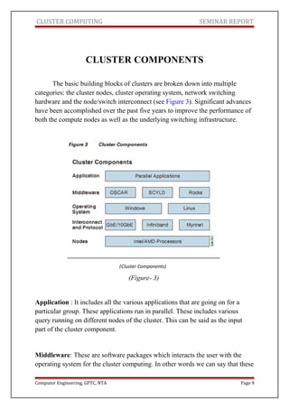 CLUSTER COMPUTING SEMINAR REPORT
CLUSTER COMPONENTS
The basic building blocks of clusters are broken down into multiple
categories: the cluster nodes, cluster operating system, network switching
hardware and the node/switch interconnect (see Figure 3). Significant advances
have been accomplished over the past five years to improve the performance of
both the compute nodes as well as the underlying switching infrastructure.
(Figure- 3)
Application : It includes all the various applications that are going on for a
particular group. These applications run in parallel. These includes various
query running on different nodes of the cluster. This can be said as the input
part of the cluster component.
Middleware: These are software packages which interacts the user with the
operating system for the cluster computing. In other words we can say that these
Computer Engineering, GPTC, NTA Page 9
(Cluster Components)
 