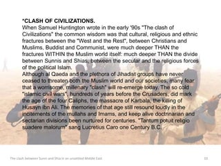 *CLASH OF CIVILIZATIONS. 
When Samuel Huntington wrote in the early '90s "The clash of 
Civilizations" the common wisdom was that cultural, religious and ethnic 
fractures between the "West and the Rest", between Christians and 
Muslims, Buddist and Communist, were much deeper THAN the 
fractures WITHIN the Muslim world itself: much deeper THAN the divide 
between Sunnis and Shias, between the secular and the religious forces 
of the political Islam. 
Although al Qaeda and the plethora of Jihadist groups have never 
ceased to threaten both the Muslim world and our societies, many fear 
that a worrisome, millenary "clash" will re-emerge today. The so cold 
"islamic civil wars", hundreds of years before the Crusaders, did mark 
the age of the four Caliphs, the massacre of Karbala, the killing of 
Husayn ibn Ali. The memories of that age still resound loudly in the 
incitements of the mullahs and Imams, and keep alive doctrinarian and 
sectarian divisions been nurtured for centuries. "Tantum potuit religio 
suadere malorum" sang Lucretius Caro one Century B.C. 
The clash between Sunni and Shia in an unsettled Middle East 10 
 