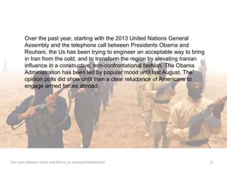Over the past year, starting with the 2013 United Nations General 
Assembly and the telephone call between Presidents Obama and 
Rouhani, the Us has been trying to engineer an acceptable way to bring 
in Iran from the cold, and to transform the region by elevating Iranian 
influence in a constructive, non-confrontational fashion. The Obama 
Administration has been led by popular mood until last August. The 
opinion polls did show until then a clear reluctance of Americans to 
engage armed forces abroad. 
The clash between Sunni and Shia in an unsettled Middle East 11 
 