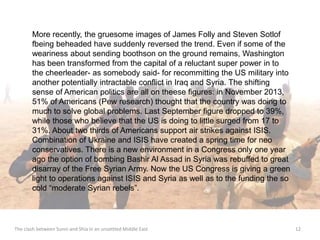 More recently, the gruesome images of James Folly and Steven Sotlof 
fbeing beheaded have suddenly reversed the trend. Even if some of the 
weariness about sending boothson on the ground remains, Washington 
has been transformed from the capital of a reluctant super power in to 
the cheerleader- as somebody said- for recommitting the US military into 
another potentially intractable conflict in Iraq and Syria. The shifting 
sense of American politics are all on theese figures: in November 2013, 
51% of Americans (Pew research) thought that the country was doing to 
much to solve global problems. Last September figure dropped to 39%, 
while those who believe that the US is doing to little surged from 17 to 
31%. About two thirds of Americans support air strikes against ISIS. 
Combination of Ukraine and ISIS have created a spring time for neo 
conservatives. There is a new environment in a Congress only one year 
ago the option of bombing Bashir Al Assad in Syria was rebuffed to great 
disarray of the Free Syrian Army. Now the US Congress is giving a green 
light to operations against ISIS and Syria as well as to the funding the so 
cold “moderate Syrian rebels”. 
The clash between Sunni and Shia in an unsettled Middle East 12 
 