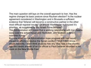 The main question still lays on the overall approach to Iran. Has the 
regime changed its basic posture since Rouhani election? Is the nuclear 
agreement considered in Washington and in Brussels a sufficient 
evidence that Teheran will became a constructive partner in the other 
most difficult regional issues? Or should Washington re-focused it’s 
priorities, as suggested by the Israeli Prime Minister? 
The Administration still hopes that a working relationship with Iran means 
sway over the action Assad and Hezbollah, and facilitate a decent 
outcome in Iraq. 
But how does the Us Administration hope progress with Iran would 
impact on efforts to resolve the Syrian conflict? "Well, I don't know. I 
mean, honestly, I don’t think anybody has any idea "was a few months 
ago the candid answer of an Us official to Paul Dahanar recorded in his 
book on the New Middle East. 
The clash between Sunni and Shia in an unsettled Middle East 13 
 