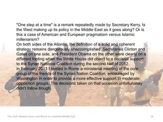"One step at a time" is a remark repeatedly made by Secretary Kerry. Is 
the West making up its policy in the Middle East as it goes along? Or is 
this a case of American and European pragmatism versus Islamic 
millenarism? 
On both sides of the Atlantic, the definition of a solid and coherent 
strategy remains dangerously unaccomplished .Secretaries Clinton and 
Gates on one side, and President Obama on the other were clearly on a 
different footing when the White House did object to a decisive support 
to the Syrian National Coalition during the second half of 2012. 
In February 2013 I hosted in Rome a ministerial meeting of the core 
group of the friends of the Syrian Nation Coalition, encouraged by 
Washington in order to provide a more effective support to moderate 
opposition groups. The decisions taken on that occasion unfortunately 
didn’t follow trough. 
The clash between Sunni and Shia in an unsettled Middle East 14 
 