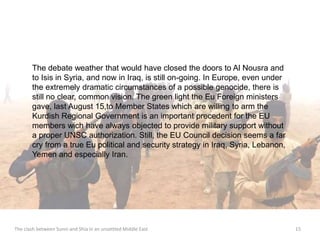 The debate weather that would have closed the doors to Al Nousra and 
to Isis in Syria, and now in Iraq, is still on-going. In Europe, even under 
the extremely dramatic circumstances of a possible genocide, there is 
still no clear, common vision. The green light the Eu Foreign ministers 
gave, last August 15,to Member States which are willing to arm the 
Kurdish Regional Government is an important precedent for the EU 
members wich have always objected to provide military support without 
a proper UNSC authorization. Still, the EU Council decision seems a far 
cry from a true Eu political and security strategy in Iraq, Syria, Lebanon, 
Yemen and especially Iran. 
The clash between Sunni and Shia in an unsettled Middle East 15 
 