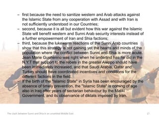 – first because the need to sanitize western and Arab attacks against 
the Islamic State from any cooperation with Assad and with Iran is 
not sufficiently understood in our Countries; 
– second, because it is all but evident how this war against the Islamic 
State will benefit western and Sunni Arab security interests instead of 
a further empowerment of Iran and Shia factions; 
– third, because the lukewarm reactions of the Sunni Arab countries 
show that this strategy is not gaining yet the hearts and minds of the 
population where the conflict between Sunni and Shia is more acute. 
Jean Marie Guehenno was right when he underlind has he did in the 
N.Y.T that support to the rebels in the greater Aleppo should have 
been immediately increased, and that Saudi Arabia, Qatar and 
Turkey should have coordinated incentives and conditions for the 
different factions in the field. 
– If the birth of the "Islamic State" in Syria has been encouraged by the 
absence of timely prevention, the "Islamic State" is coming of age 
also in Iraq after years of sectarian behaviour by the Maliki 
Government, and its observance of diktats imposed by Iran. 
The clash between Sunni and Shia in an unsettled Middle East 17 
 
