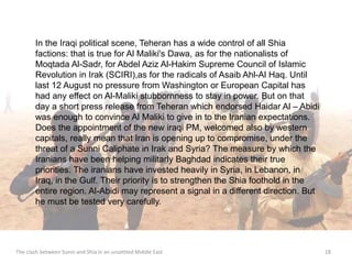 In the Iraqi political scene, Teheran has a wide control of all Shia 
factions: that is true for Al Maliki's Dawa, as for the nationalists of 
Moqtada Al-Sadr, for Abdel Aziz Al-Hakim Supreme Council of Islamic 
Revolution in Irak (SCIRI),as for the radicals of Asaib Ahl-Al Haq. Until 
last 12 August no pressure from Washington or European Capital has 
had any effect on Al-Maliki stubbornness to stay in power. But on that 
day a short press release from Teheran which endorsed Haidar Al – Abidi 
was enough to convince Al Maliki to give in to the Iranian expectations. 
Does the appointment of the new iraqi PM, welcomed also by western 
capitals, really mean that Iran is opening up to compromise, under the 
threat of a Sunni Caliphate in Irak and Syria? The measure by which the 
Iranians have been helping militarly Baghdad indicates their true 
priorities. The iranians have invested heavily in Syria, in Lebanon, in 
Iraq, in the Gulf. Their priority is to strengthen the Shia foothold in the 
entire region. Al-Abidi may represent a signal in a different direction. But 
he must be tested very carefully. 
The clash between Sunni and Shia in an unsettled Middle East 18 
 