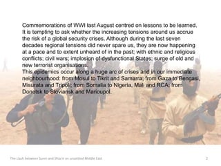 Commemorations of WWI last August centred on lessons to be learned. 
It is tempting to ask whether the increasing tensions around us accrue 
the risk of a global security crises. Although during the last seven 
decades regional tensions did never spare us, they are now happening 
at a pace and to extent unheard of in the past; with ethnic and religious 
conflicts; civil wars; implosion of dysfunctional States; surge of old and 
new terrorist organisations. 
This epidemics occur along a huge arc of crises and in our immediate 
neighbourhood: from Mosul to Tikrit and Samarra; from Gaza to Bengasi, 
Misurata and Tripoli; from Somalia to Nigeria, Mali and RCA; from 
Donetsk to Sloviansk and Marioupol. 
The clash between Sunni and Shia in an unsettled Middle East 2 
 