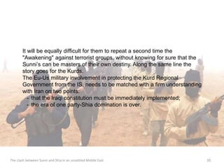 It will be equally difficult for them to repeat a second time the 
"Awakening" against terrorist groups, without knowing for sure that the 
Sunni’s can be masters of their own destiny. Along the same line the 
story goes for the Kurds. 
The Eu-Us military involvement in protecting the Kurd Regional 
Government from the IS, needs to be matched with a firm understanding 
with Iran on two points: 
- that the Iraqi constitution must be immediately implemented; 
- the era of one party-Shia domination is over. 
The clash between Sunni and Shia in an unsettled Middle East 20 
 
