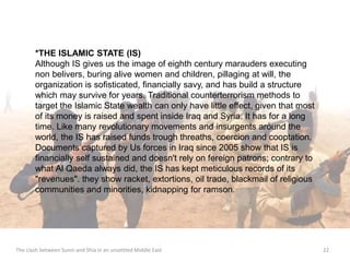 *THE ISLAMIC STATE (IS) 
Although IS gives us the image of eighth century marauders executing 
non belivers, buring alive women and children, pillaging at will, the 
organization is sofisticated, financially savy, and has build a structure 
which may survive for years. Traditional counterterrorism methods to 
target the Islamic State wealth can only have little effect, given that most 
of its money is raised and spent inside Iraq and Syria. It has for a long 
time. Like many revolutionary movements and insurgents around the 
world, the IS has raised funds trough threaths, coercion and cooptation. 
Documents captured by Us forces in Iraq since 2005 show that IS is 
financially self sustained and doesn't rely on fereign patrons; contrary to 
what Al Qaeda always did, the IS has kept meticulous records of its 
"revenues". they show racket, extortions, oil trade, blackmail of religious 
communities and minorities, kidnapping for ramson. 
The clash between Sunni and Shia in an unsettled Middle East 22 
 