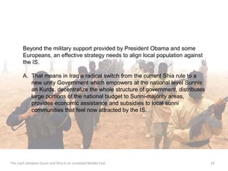Beyond the military support provided by President Obama and some 
Europeans, an effective strategy needs to align local population against 
the IS. 
A. That means in Iraq a radical switch from the current Shia rule to a 
new unity Government which empowers at the national level Sunnis 
an Kurds, decentralize the whole structure of government, distributes 
large portions of the national budget to Sunni-majority areas, 
provides economic assistance and subsidies to local sunni 
communities that feel now attracted by the IS. 
The clash between Sunni and Shia in an unsettled Middle East 24 
 