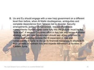B. Us and Eu should engage with a new Iraqi government on a different 
level then before, when Al Maliki doublegames, ambiguities and 
complete dependence from Teheran led to disaster. Security 
arrangements, political inclusiveness, respect of previous 
commitments- human rights come fully into the picture- must be the 
"lode star", if western Countries effort in Iraq has any sense. A shared 
strategy with the new Government should aim at key priorities: to 
contain and possibly reverse the IS expansion in Iraq and 
consequently in Syria: to dry up its financial resources; to displace IS 
from oil wells in northern Iraq and impede refinement at facilities in 
Eastern Syria. 
The clash between Sunni and Shia in an unsettled Middle East 25 
 