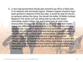 C. a new Iraqi government should also commit to go off on a fresh tack 
in its relations with the Assad regime. Western support shouldn't have 
been granted in absence of this key step. It would be wise for the EU 
to seriously adress this issue, the sooner the better. Al Maliki involved 
Baghad in the syrian civil war sitting side by side with Assad, 
channeling iranian military aid, and making Iraq an even more 
obvious field of operations for Isis. To go off on a fresh tack implies 
also a very different Iraqi approach vis a vis Turkey, Jordan and the 
Syrian Kurds: not only in terms of control of oil wells and refineries, 
but also with a broader view of government decentralization and local 
security structures. It would seem unreasonable to pretend that a 
national Iraqi Army largely directed and organised by iranian 
advisers, staffed and led almost exclusively by Shia servicemen and 
officers, constantly "helped" by Shia militias specialized in sectarian 
"dirty jobs", may be perceived and trusted by Sunnis and Kurds as a 
guarantee for their own security and for the peaceful future of a 
united Iraq. 
The clash between Sunni and Shia in an unsettled Middle East 26 
 