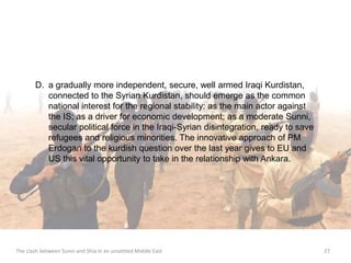 D. a gradually more independent, secure, well armed Iraqi Kurdistan, 
connected to the Syrian Kurdistan, should emerge as the common 
national interest for the regional stability: as the main actor against 
the IS; as a driver for economic development; as a moderate Sunni, 
secular political force in the Iraqi-Syrian disintegration, ready to save 
refugees and religious minorities. The innovative approach of PM 
Erdogan to the kurdish question over the last year gives to EU and 
US this vital opportunity to take in the relationship with Ankara. 
The clash between Sunni and Shia in an unsettled Middle East 27 
 