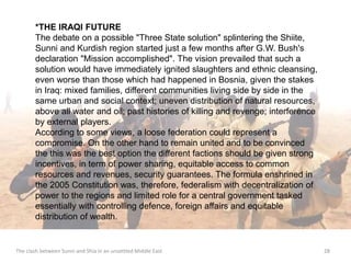 *THE IRAQI FUTURE 
The debate on a possible "Three State solution" splintering the Shiite, 
Sunni and Kurdish region started just a few months after G.W. Bush's 
declaration "Mission accomplished". The vision prevailed that such a 
solution would have immediately ignited slaughters and ethnic cleansing, 
even worse than those which had happened in Bosnia, given the stakes 
in Iraq: mixed families, different communities living side by side in the 
same urban and social context; uneven distribution of natural resources, 
above all water and oil; past histories of killing and revenge; interference 
by external players. 
According to some views, a loose federation could represent a 
compromise. On the other hand to remain united and to be convinced 
the this was the best option the different factions should be given strong 
incentives, in term of power sharing, equitable access to common 
resources and revenues, security guarantees. The formula enshrined in 
the 2005 Constitution was, therefore, federalism with decentralization of 
power to the regions and limited role for a central government tasked 
essentially with controlling defence, foreign affairs and equitable 
distribution of wealth. 
The clash between Sunni and Shia in an unsettled Middle East 28 
 