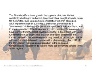 The Al-Maliki efforts have gone in the opposite direction. He has 
constantly challenged an honest decentralization, sought absolute power 
for the Shiites, build up a complete integration with Iran strategies. 
A full implementation of 2005 Iraq Constitution should lead to a 
"containment “of the Iranian expansionary policies in Iraq and Syria, and 
to some correction of the Shia power in both countries. Teheran may 
have learned from the latest developments that a direct clash with Sunni 
fundamentalism is a lose- lose situation and would undermine the 
Iranian position in the whole region. It may therefore be the right time to 
address the Kurdish issue trough a swift implementation of Art. 140 of 
the Constitution (census plus referendum in the contested 
territories),and recognition de facto of more self governing powers to the 
Sunni regions. 
The clash between Sunni and Shia in an unsettled Middle East 29 
 