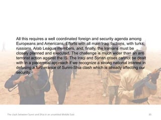 All this requires a well coordinated foreign and security agenda among 
Europeans and Americans. Efforts with all main Iraqi factions, with turks, 
russians, Arab League members, and, finally, the Iranians must be 
closely planned and executed. The challenge is much wider than an anti 
terrorist action against the IS. The Iraqi and Syrian crises cannot be dealt 
with in a piecemeal approach if we recognize a strong national interest in 
defusing a furtherance of Sunni-Shia clash which is already affecting our 
security. 
The clash between Sunni and Shia in an unsettled Middle East 30 
