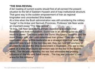 *THE SHIA REVIVAL 
A fair reading of current events should first of all connect the present 
situation to the fall of Saddam Hussein and of Iraqi institutional structure. 
That gave way to the sudden empowerment of Iran as regional 
kingmaker and uncontested Shia leader. 
At a time when the Bush administration was still considering the military 
"surge" in the Anbar and Neniveh Provinces, Professor Vali Nasr wrote 
an important essay "The Shia revival": 
"In Iraq, Vali Nasr said, Iran's primary objective is to ensure that 
Baathism and Arab nationalism -Sunni rule in an altered guise-do not 
return to power. The more violent the Sunni insurgency becomes and the 
more Shias it kills, the more determined Iran grows...They see Iraq's 
pacification under a Shia leadership as a strategic objective: what they 
were not able to win in the Iran-Iraq war, they can now get courtesy of 
coalition forces and the Shia Government in Baghdad...The war in Iraq 
came at a time when Sunni extremism was on the rise in the Muslim 
world...The decade preceding the war had witnessed the growing 
influence of Wahabi and Salafi trends....The Iraq war provided a new 
arena for this militancy". 
The clash between Sunni and Shia in an unsettled Middle East 5 
 