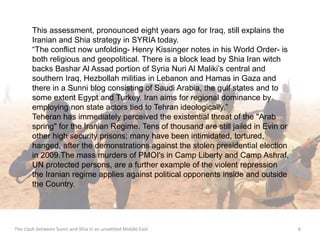 This assessment, pronounced eight years ago for Iraq, still explains the 
Iranian and Shia strategy in SYRIA today. 
“The conflict now unfolding- Henry Kissinger notes in his World Order- is 
both religious and geopolitical. There is a block lead by Shia Iran witch 
backs Bashar Al Assad portion of Syria Nuri Al Maliki’s central and 
southern Iraq, Hezbollah militias in Lebanon and Hamas in Gaza and 
there in a Sunni blog consisting of Saudi Arabia, the gulf states and to 
some extent Egypt and Turkey. Iran aims for regional dominance by 
employing non state actors tied to Tehran ideologically.” 
Teheran has immediately perceived the existential threat of the "Arab 
spring" for the Iranian Regime. Tens of thousand are still jailed in Evin or 
other high security prisons; many have been intimidated, tortured, 
hanged, after the demonstrations against the stolen presidential election 
in 2009.The mass murders of PMOI's in Camp Liberty and Camp Ashraf, 
UN protected persons, are a further example of the violent repression 
the Iranian regime applies against political opponents inside and outside 
the Country. 
The clash between Sunni and Shia in an unsettled Middle East 6 
 