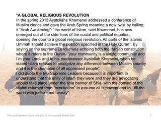 *A GLOBAL RELIGIOUS REVOLUTION 
In the spring 2013 Ayatollahs Khamenei addressed a conference of 
Muslim clerics and gave the Arab Spring meaning a new twist by calling 
it “Arab Awakening”: “the world of Islam, said Khamenei, has now 
emerged out of the side-lines of the social and political equation, 
opening the door to a global religious revolution. All parts of the Islamic 
Ummah should achieve the position specified in the Holy Quran”. By 
saying so the supreme Leader was echoing both the Iranian constitution 
where it refers to the Quran- “your community is a single community and 
I’m your Lord- and to his predecessor Ayatollah Khomeini, when he 
stated Islam refuses to recognize any difference between Muslim country 
and it is the champion of all oppressed people”. 
I did quote the two Supreme Leaders because it is important to 
understand that the unity of Islam they were and they are advocating 
should take place under the sole banner of Shia, with the coming of the 
Mahdi returned from “occultation” to assume all is powers and to “ fill the 
world with justice and beauty”. 
The clash between Sunni and Shia in an unsettled Middle East 7 
 