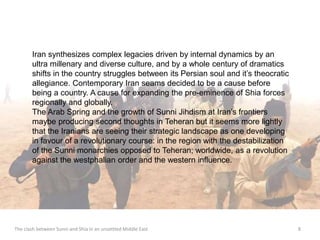 Iran synthesizes complex legacies driven by internal dynamics by an 
ultra millenary and diverse culture, and by a whole century of dramatics 
shifts in the country struggles between its Persian soul and it’s theocratic 
allegiance. Contemporary Iran seams decided to be a cause before 
being a country. A cause for expanding the pre-eminence of Shia forces 
regionally and globally. 
The Arab Spring and the growth of Sunni Jihdism at Iran’s frontiers 
maybe producing second thoughts in Teheran but it seems more lightly 
that the Iranians are seeing their strategic landscape as one developing 
in favour of a revolutionary course: in the region with the destabilization 
of the Sunni monarchies opposed to Teheran; worldwide, as a revolution 
against the westphalian order and the western influence. 
The clash between Sunni and Shia in an unsettled Middle East 8 
 