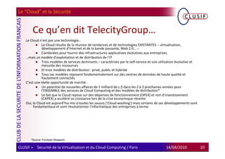 Le “Cloud” et la Sécurité


        Ce qu’en dit TelecityGroup…
    Le Cloud n’est pas une technologie…
               Le Cloud résulte de la réunion de tendances et de technologies EXISTANTES -- virtualisation,
               développement d’Internet et de la bande passante, Web 2.0… --
               Combinées pour fournir des infrastructures applicatives évolutives aux entreprises
    …mais un modèle d’exploitation et de distribution de l’IT
               Trois modèles de services dominants – caractérisés par le self-service et une utilisation évolutive et
               mesurée des ressources
               Et trois modèles de distribution : privé, public et hybride
               Tous ces modèles reposent fondamentalement sur des centres de données de haute qualité et
               hautement connectés
    C’est une réelle opportunité de marché :
               Un potentiel de nouvelles affaires de 1 milliard de c.$ dans les 2 à 3 prochaines années pour
               l’ENSEMBLE des services de Cloud Computing et des modèles de distribution*
               Le fait que le Cloud repose sur des dépenses de fonctionnement (OPEX) et non d’investissement
               (CAPEX) a accéléré sa croissance lors de la crise économique récente
    Oui, le Cloud est aujourd’hui mis à toutes les sauces (‘Cloud-washing’) mais certains de ses développements sont
         fondamentaux et vont révolutionner l’informatique des entreprises à terme




       *Source: Forrester Research

CLUSIF > Sécurité de la Virtualisation et du Cloud Computing / Paris                            14/04/2010              10
 