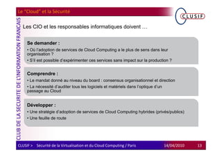 Le “Cloud” et la Sécurité

  Les CIO et les responsables informatiques doivent …


     Se demander :
     • Où l’adoption de services de Cloud Computing a le plus de sens dans leur
     organisation ?
     • S’il est possible d’expérimenter ces services sans impact sur la production ?


     Comprendre :
     • Le mandat donné au niveau du board : consensus organisationnel et direction
     • La nécessité d’auditer tous les logiciels et matériels dans l’optique d’un
     passage au Cloud


     Développer :
     • Une stratégie d’adoption de services de Cloud Computing hybrides (privés/publics)
     • Une feuille de route




CLUSIF > Sécurité de la Virtualisation et du Cloud Computing / Paris           14/04/2010   13
 